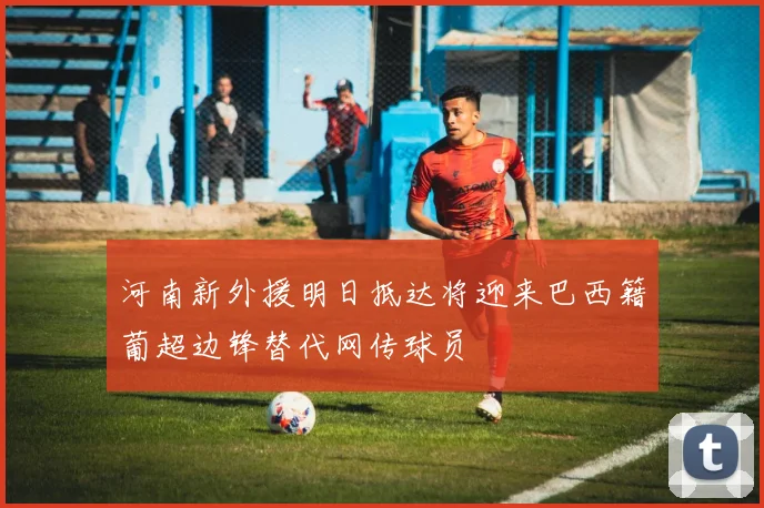 河南新外援明日抵达将迎来巴西籍葡超边锋替代网传球员