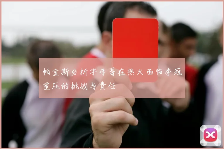 帕金斯分析字母哥在热火面临夺冠重压的挑战与责任