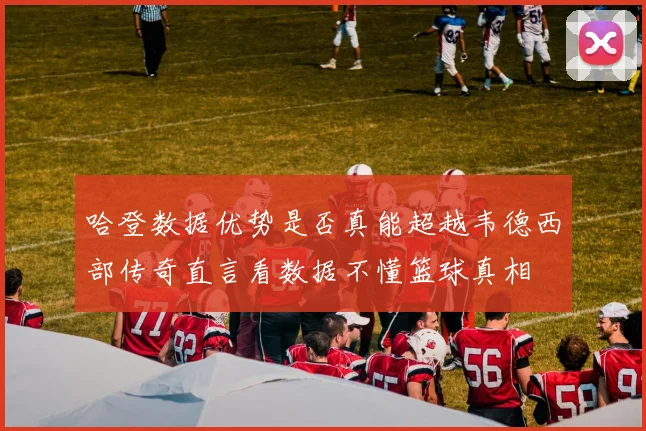 哈登数据优势是否真能超越韦德西部传奇直言看数据不懂篮球真相