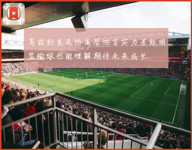 乌兹别克足协高层坦言实力差距明显输球也能理解期待未来成长