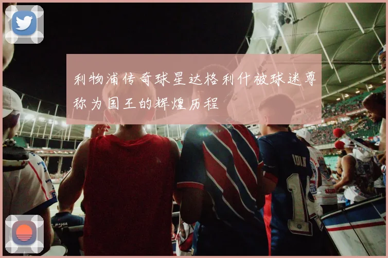利物浦传奇球星达格利什被球迷尊称为国王的辉煌历程