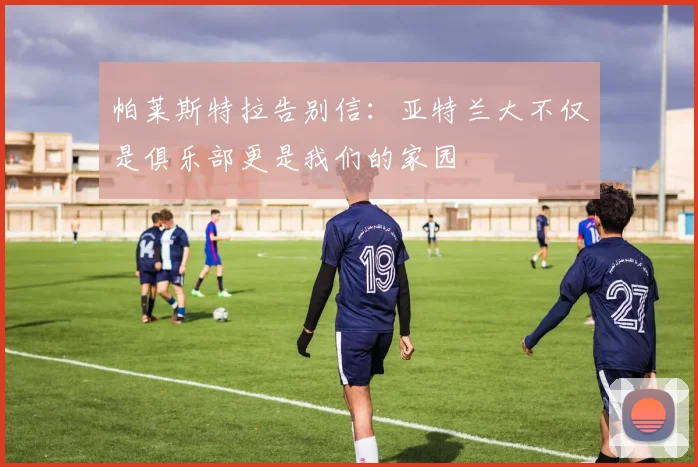 帕莱斯特拉告别信：亚特兰大不仅是俱乐部更是我们的家园