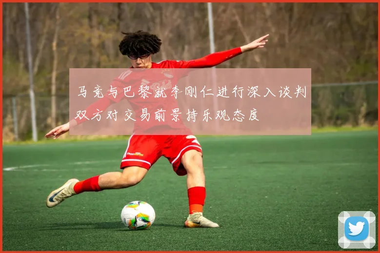 马竞与巴黎就李刚仁进行深入谈判双方对交易前景持乐观态度