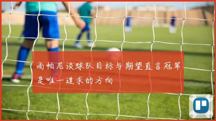 尚帕尼谈球队目标与期望直言冠军是唯一追求的方向