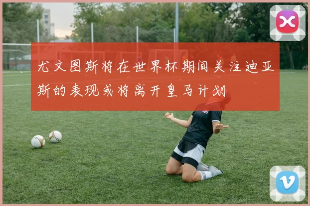 尤文图斯将在世界杯期间关注迪亚斯的表现或将离开皇马计划