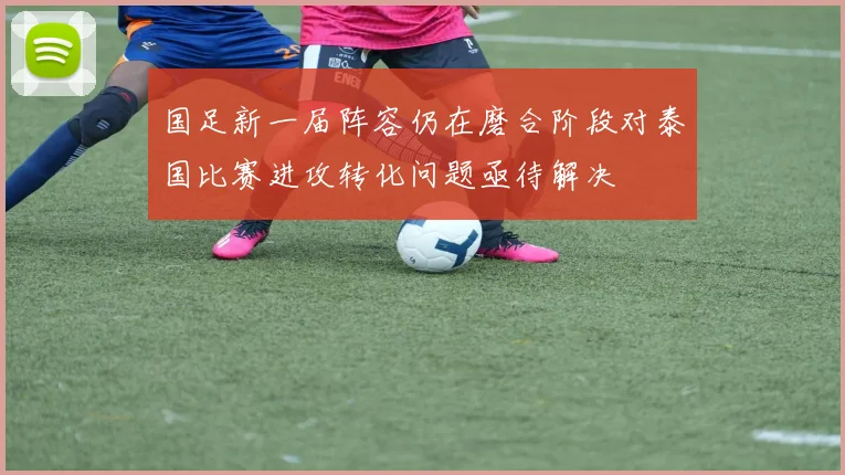 国足新一届阵容仍在磨合阶段对泰国比赛进攻转化问题亟待解决