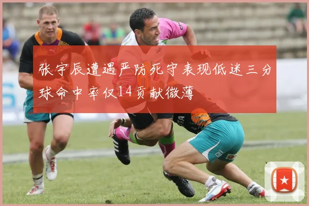 张宇辰遭遇严防死守表现低迷三分球命中率仅14贡献微薄