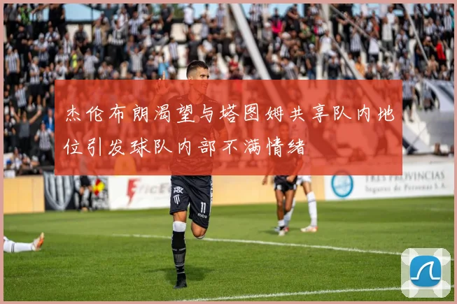 杰伦布朗渴望与塔图姆共享队内地位引发球队内部不满情绪
