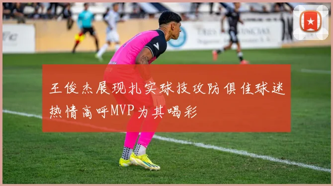 王俊杰展现扎实球技攻防俱佳球迷热情高呼MVP为其喝彩