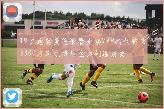 19岁迪奥曼德荣膺全场MVP我们将为3300万民众拼尽全力创造历史