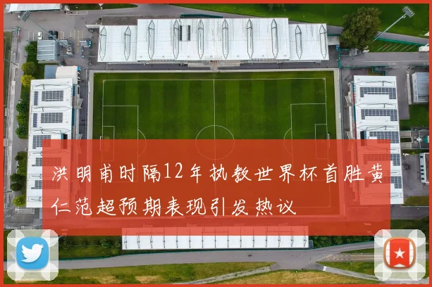 洪明甫时隔12年执教世界杯首胜黄仁范超预期表现引发热议