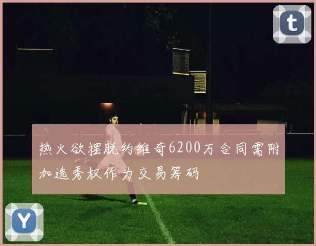 热火欲摆脱约维奇6200万合同需附加选秀权作为交易筹码